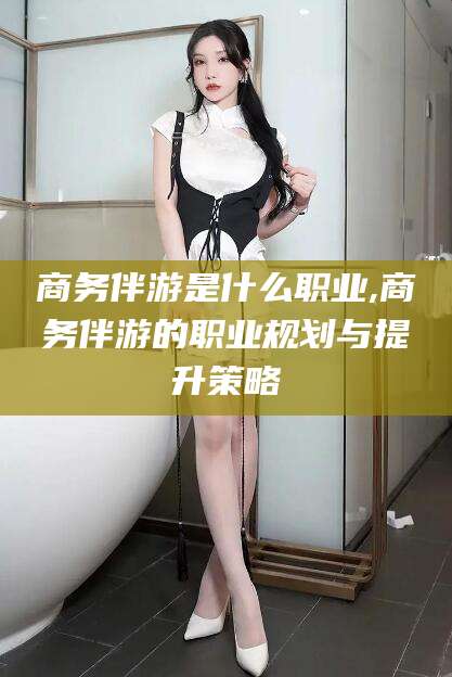 喀什商务伴游是什么职业,商务伴游的职业规划与提升策略