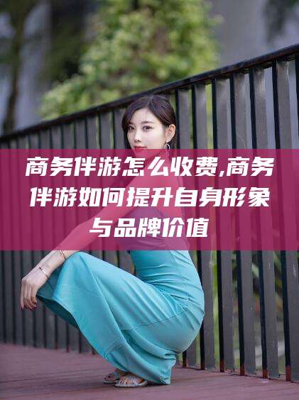 喀什商务伴游怎么收费,商务伴游如何提升自身形象与品牌价值