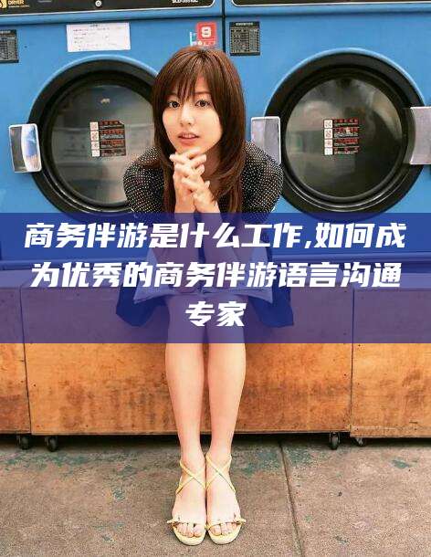 喀什商务伴游是什么工作,如何成为优秀的商务伴游语言沟通专家