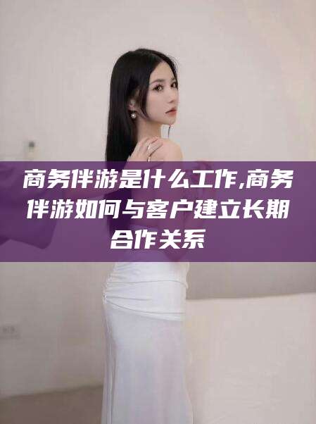 喀什商务伴游是什么工作,商务伴游如何与客户建立长期合作关系