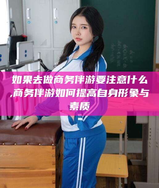 喀什如果去做商务伴游要注意什么,商务伴游如何提高自身形象与素质