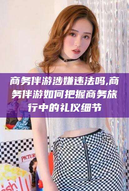 喀什商务伴游涉嫌违法吗,商务伴游如何把握商务旅行中的礼仪细节