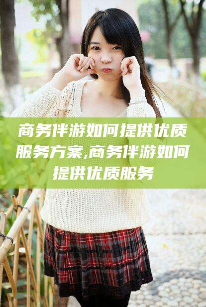 喀什商务伴游如何提供优质服务方案,商务伴游如何提供优质服务