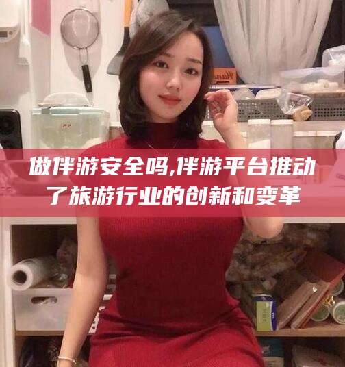 喀什做伴游安全吗,伴游平台推动了旅游行业的创新和变革