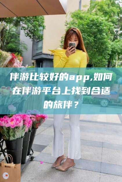 喀什伴游比较好的app,如何在伴游平台上找到合适的旅伴？