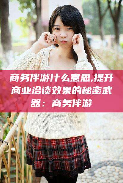 喀什商务伴游什么意思,提升商业洽谈效果的秘密武器：商务伴游