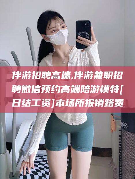 喀什伴游招聘高端,伴游兼职招聘微信预约高端陪游模特[日结工资]本场所报销路费