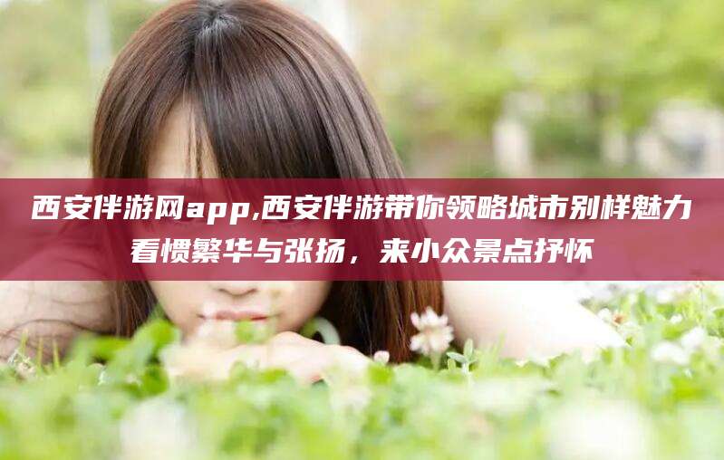 喀什西安伴游网app,西安伴游带你领略城市别样魅力看惯繁华与张扬，来小众景点抒怀