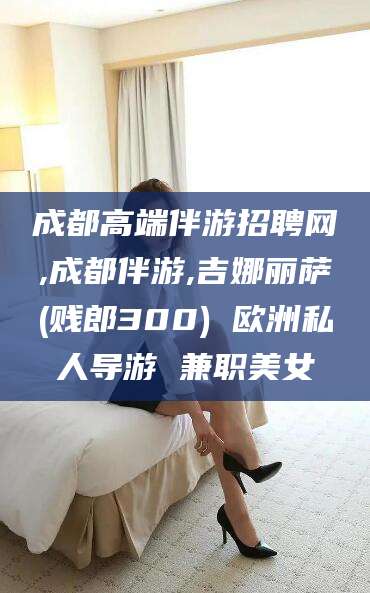 喀什成都高端伴游招聘网,成都伴游,吉娜丽萨(贱郎300) 欧洲私人导游 兼职美女