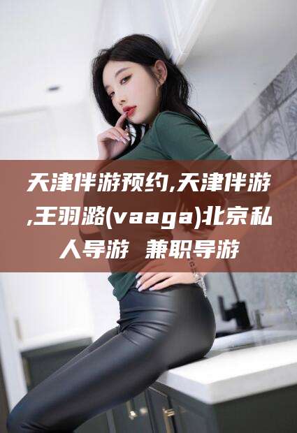 喀什天津伴游预约,天津伴游,王羽潞(vaaga)北京私人导游 兼职导游
