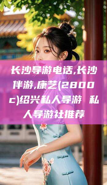 喀什长沙导游电话,长沙伴游,康艺(2800c)绍兴私人导游 私人导游社推荐