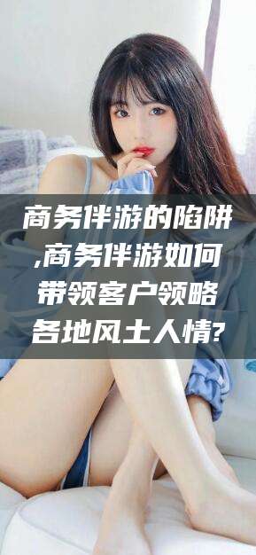 喀什商务伴游的陷阱,商务伴游如何带领客户领略各地风土人情?