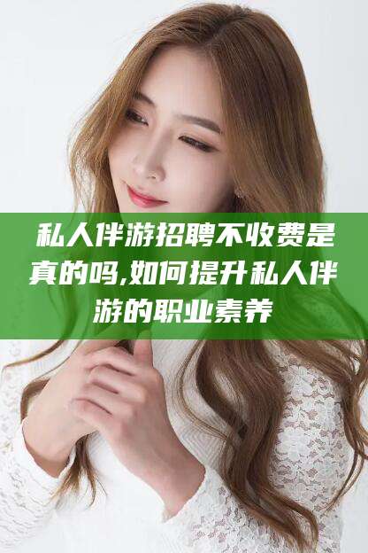 喀什私人伴游招聘不收费是真的吗,如何提升私人伴游的职业素养