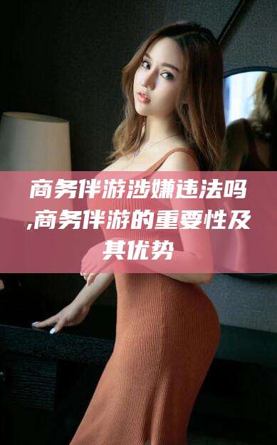 喀什商务伴游涉嫌违法吗,商务伴游的重要性及其优势