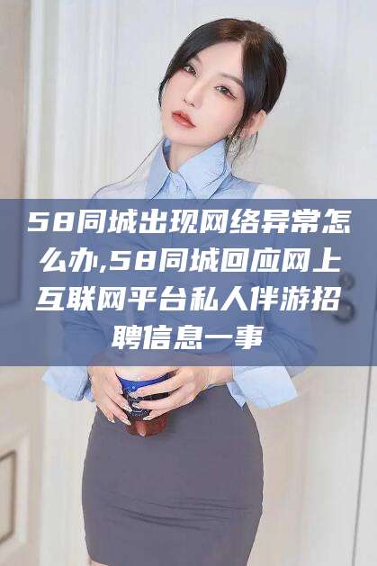 喀什58同城出现网络异常怎么办,58同城回应网上互联网平台私人伴游招聘信息一事