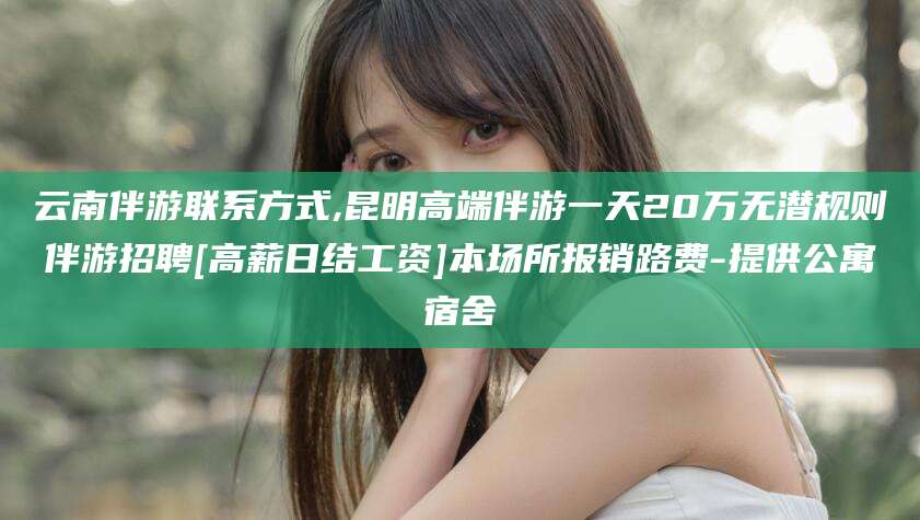 喀什云南伴游联系方式,昆明高端伴游一天20万无潜规则伴游招聘[高薪日结工资]本场所报销路费-提供公寓宿舍