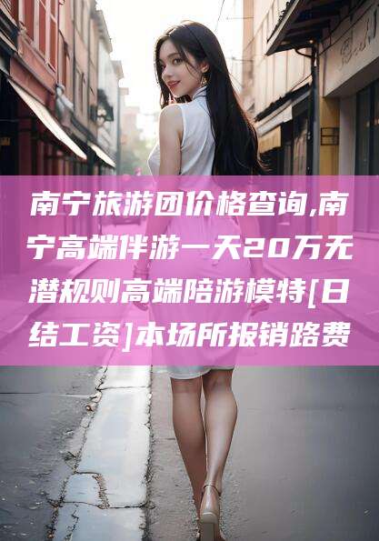 喀什南宁旅游团价格查询,南宁高端伴游一天20万无潜规则高端陪游模特[日结工资]本场所报销路费