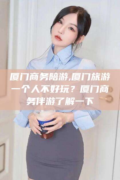 喀什厦门商务陪游,厦门旅游一个人不好玩？厦门商务伴游了解一下