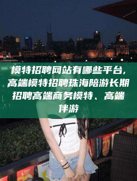 喀什模特招聘网站有哪些平台,高端模特招聘珠海陪游长期招聘高端商务模特、高端伴游