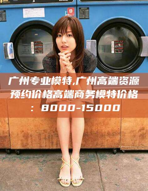 喀什广州专业模特,广州高端资源预约价格高端商务模特价格：8000-15000