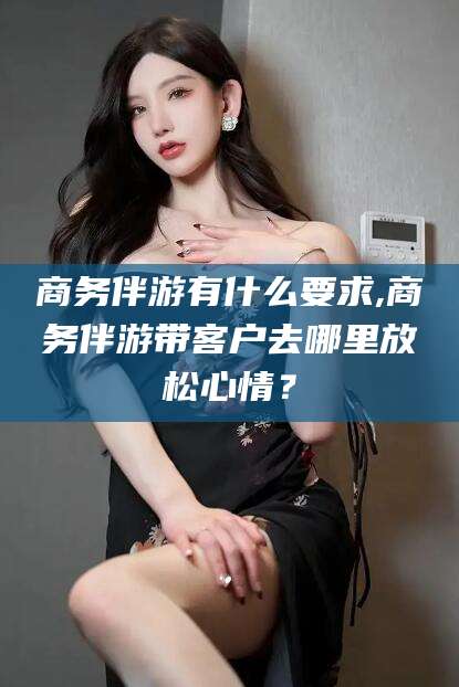 喀什商务伴游有什么要求,商务伴游带客户去哪里放松心情？