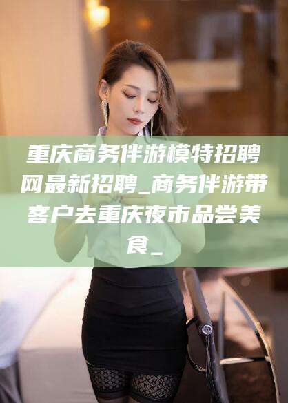喀什重庆商务伴游模特招聘网最新招聘_商务伴游带客户去重庆夜市品尝美食_