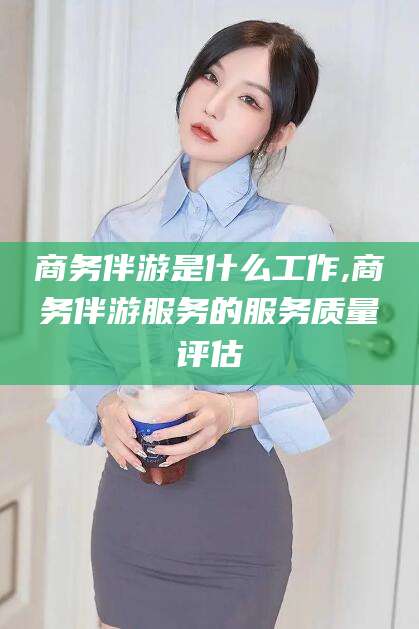 喀什商务伴游是什么工作,商务伴游服务的服务质量评估