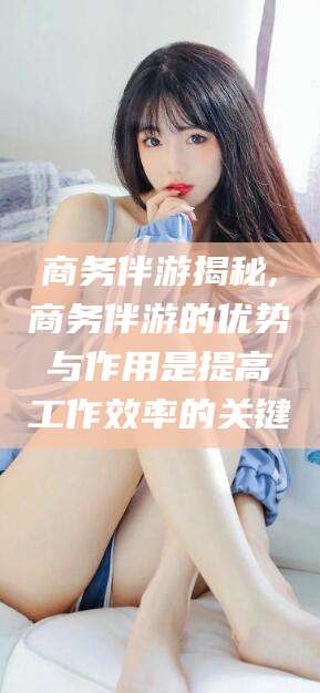 喀什商务伴游揭秘,商务伴游的优势与作用是提高工作效率的关键