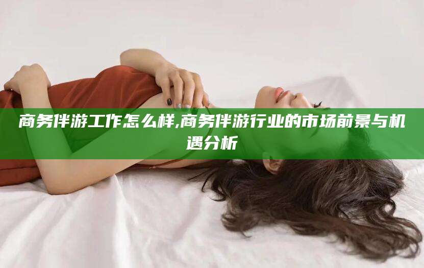 喀什商务伴游工作怎么样,商务伴游行业的市场前景与机遇分析